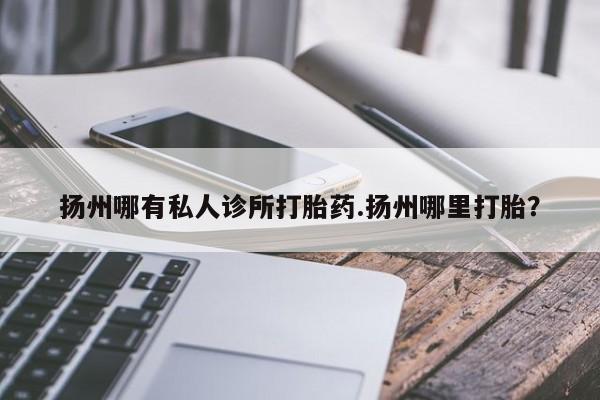 药流药货到付款扬州哪有私人诊所打胎药.扬州哪里打胎？