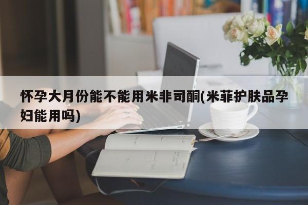 药流药货到付款怀孕大月份能不能用米非司酮(米菲护肤品孕妇能用吗)