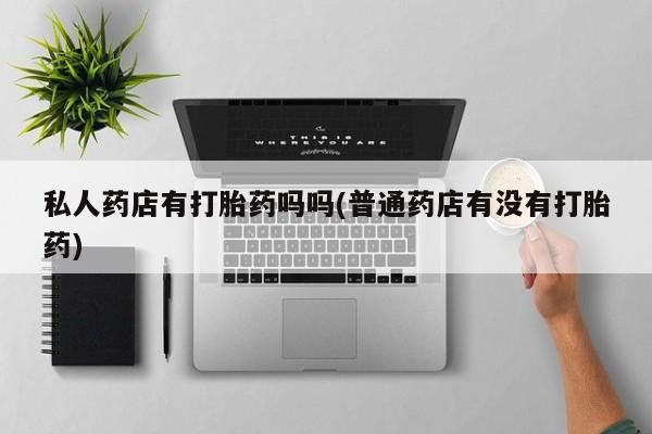药流药货到付款私人药店有打胎药吗吗(普通药店有没有打胎药)